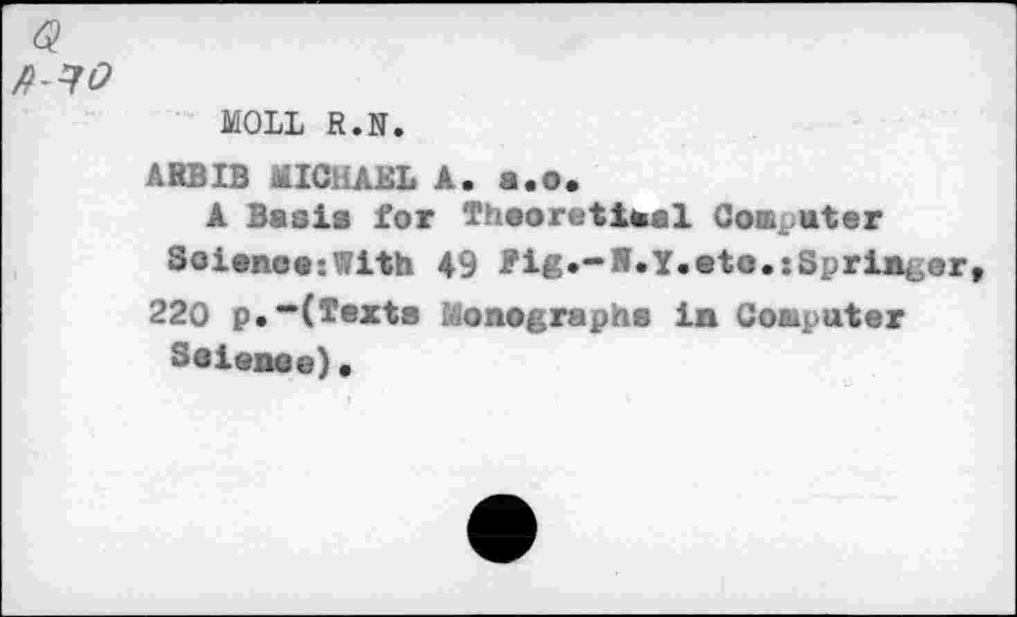 ﻿MOLL R.N.
ARBIB MICHAEL A. 8.0.
A Basis for Theoretical Computer Solano«:With 49 Pig •-S. Y. at o.: Sprint or
220 p.—(Texts Monographs in Computer
Saianaa)«